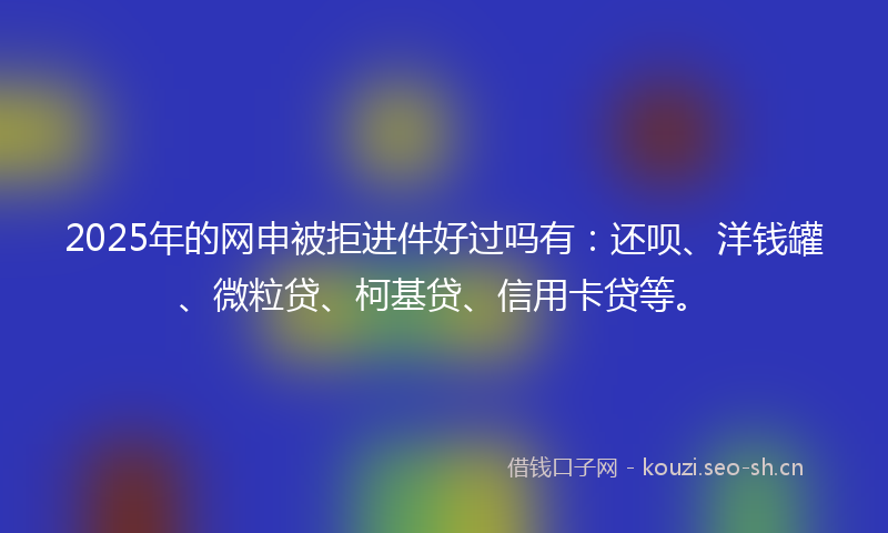 2025年的网申被拒进件好过吗有：还呗、洋钱罐、微粒贷、柯基贷、信用卡贷等。