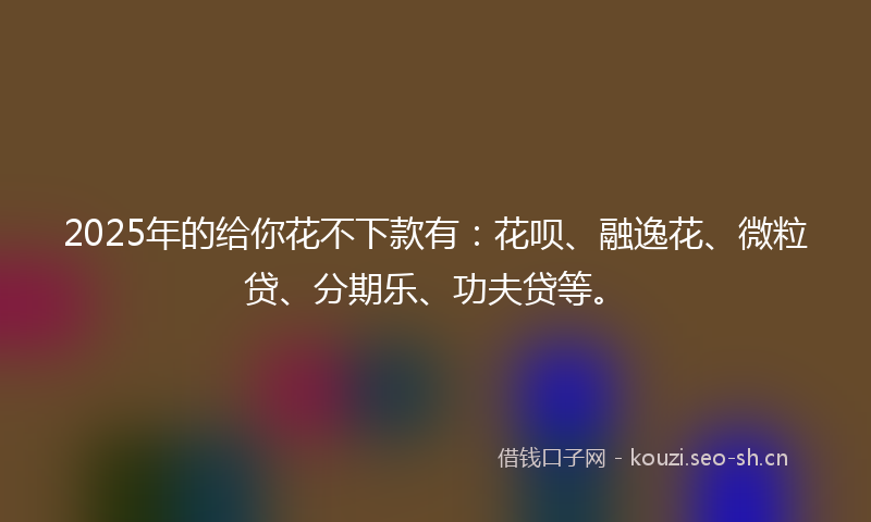 2025年的给你花不下款有：花呗、融逸花、微粒贷、分期乐、功夫贷等。