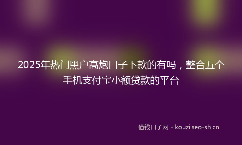 2025年热门黑户高炮口子下款的有吗，整合五个手机支付宝小额贷款的平台