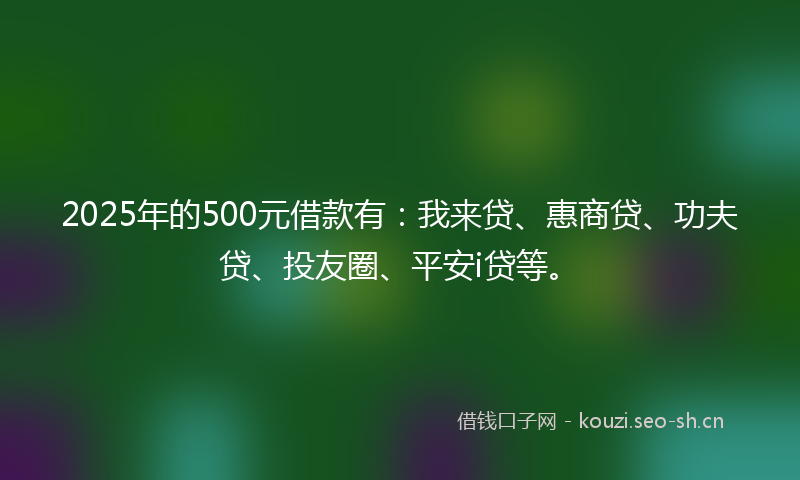 2025年的500元借款有：我来贷、惠商贷、功夫贷、投友圈、平安i贷等。
