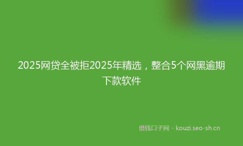 2025网贷全被拒2025年精选，整合5个网黑逾期下款软件