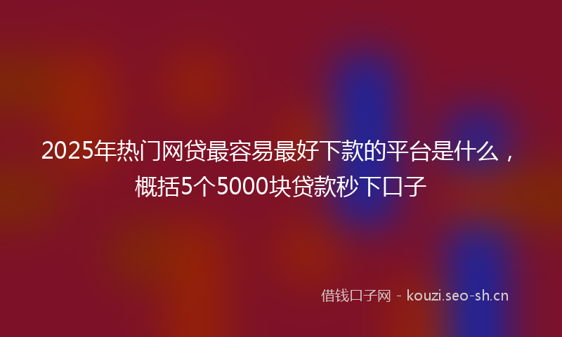 2025年热门网贷最容易最好下款的平台是什么，概括5个5000块贷款秒下口子