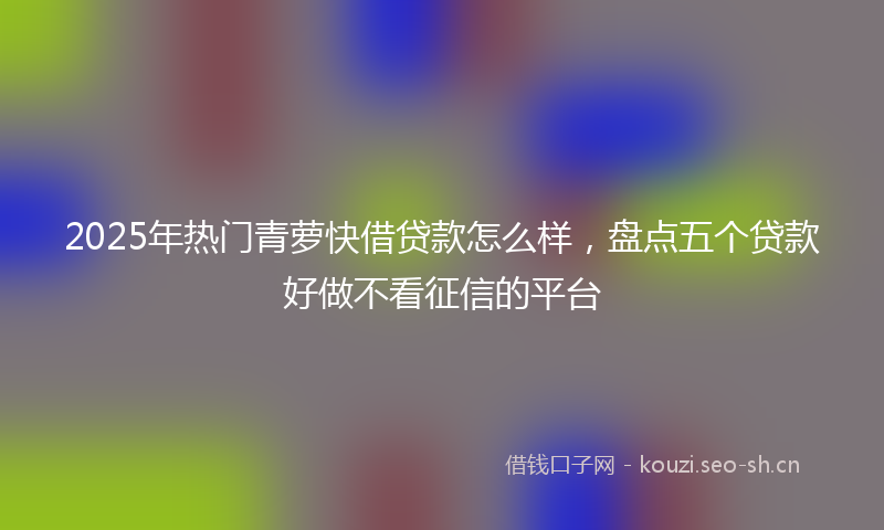 2025年热门青萝快借贷款怎么样，盘点五个贷款好做不看征信的平台