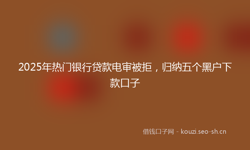 2025年热门银行贷款电审被拒，归纳五个黑户下款口子