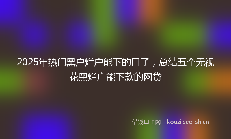 2025年热门黑户烂户能下的口子,总结五个无视花黑烂户能下款的网贷