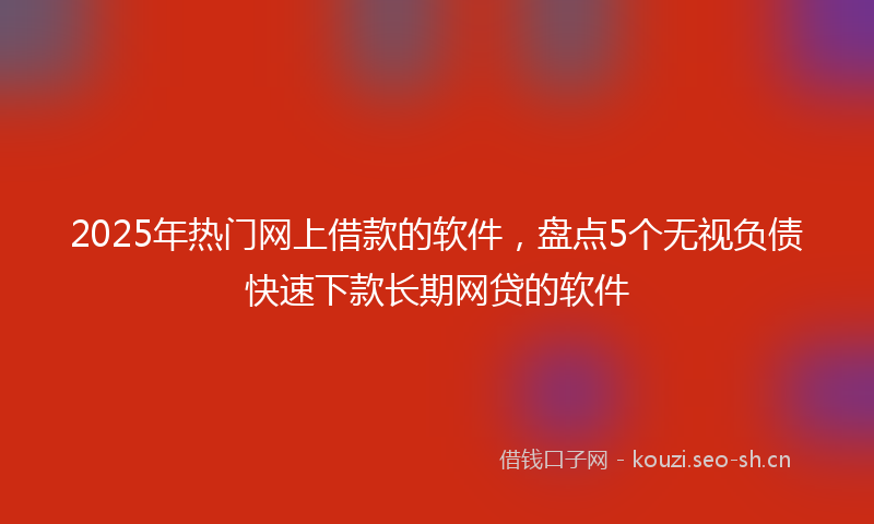 2025年热门网上借款的软件，盘点5个无视负债快速下款长期网贷的软件