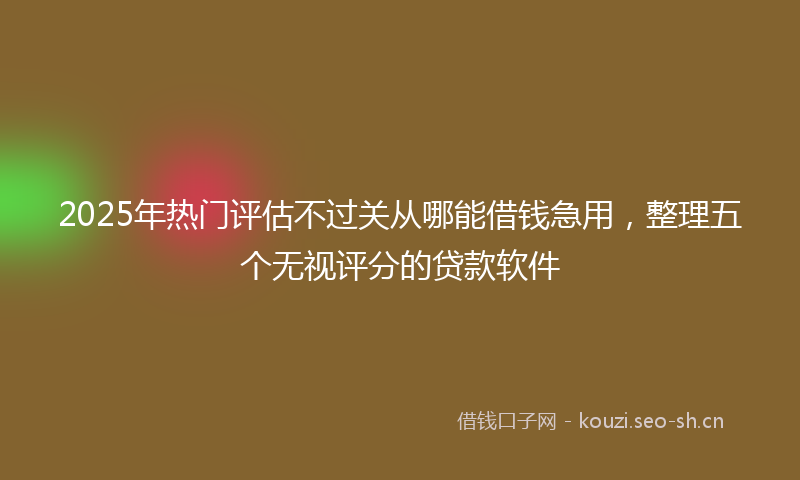 2025年热门评估不过关从哪能借钱急用，整理五个无视评分的贷款软件