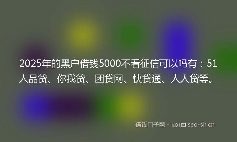 2025年的黑户借钱5000不看征信可以吗有：51人品贷、你我贷、团贷网、快贷通、人人贷等。