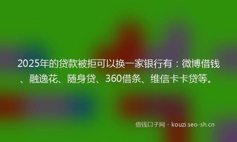2025年的贷款被拒可以换一家银行有：微博借钱、融逸花、随身贷、360借条、维信卡卡贷等。