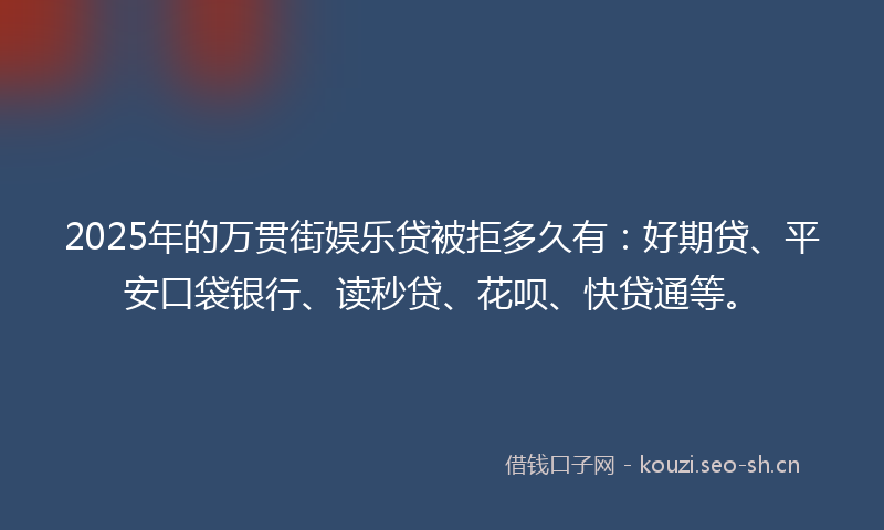 2025年的万贯街娱乐贷被拒多久有：好期贷、平安口袋银行、读秒贷、花呗、快贷通等。