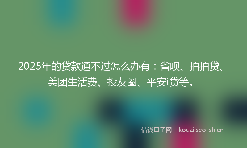 2025年的贷款通不过怎么办有：省呗、拍拍贷、美团生活费、投友圈、平安i贷等。