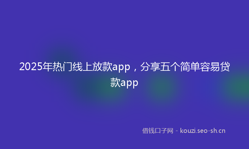 2025年热门线上放款app，分享五个简单容易贷款app