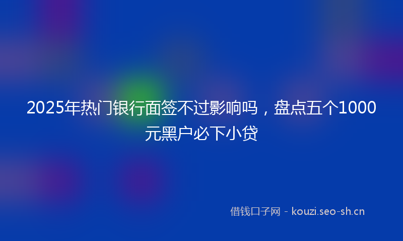 2025年热门银行面签不过影响吗，盘点五个1000元黑户必下小贷