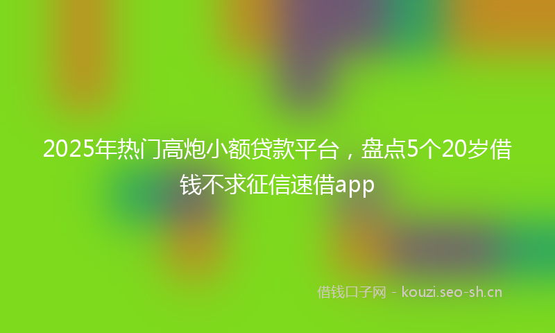 2025年热门高炮小额贷款平台，盘点5个20岁借钱不求征信速借app