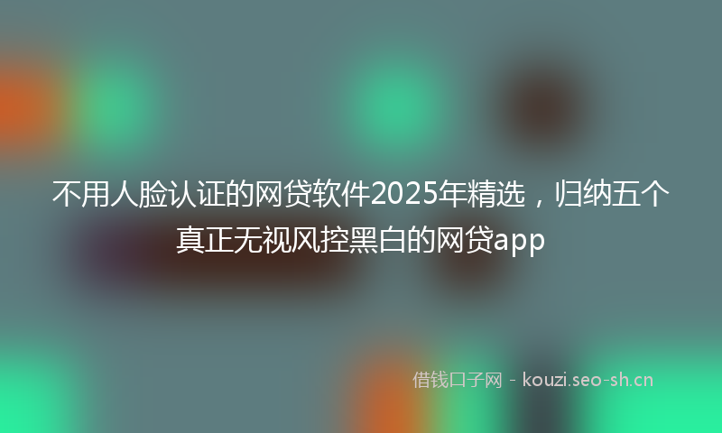 不用人脸认证的网贷软件2025年精选，归纳五个真正无视风控黑白的网贷app