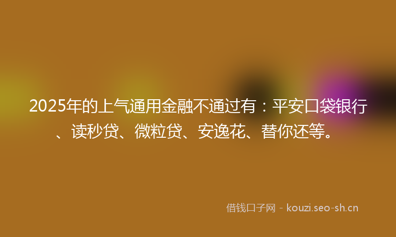 2025年的上气通用金融不通过有：平安口袋银行、读秒贷、微粒贷、安逸花、替你还等。
