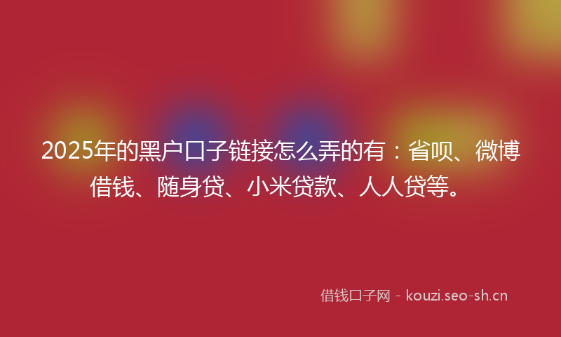 2025年的黑户口子链接怎么弄的有：省呗、微博借钱、随身贷、小米贷款、人人贷等。