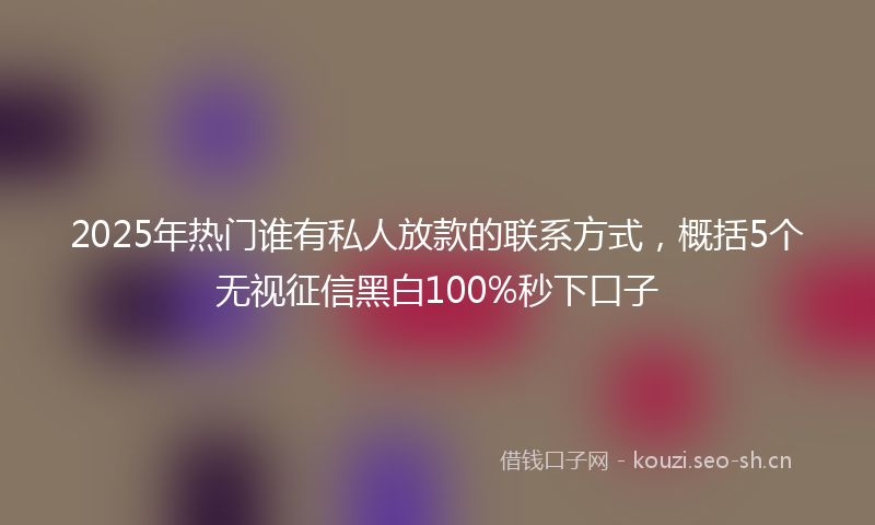 2025年热门谁有私人放款的联系方式，概括5个无视征信黑白100%秒下口子