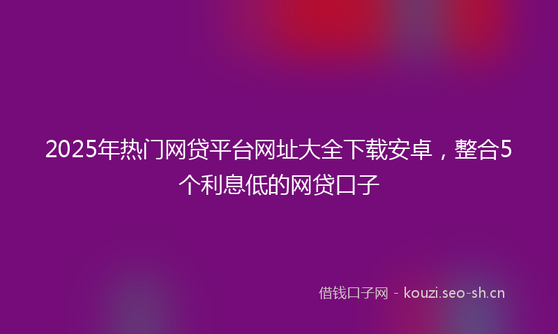 2025年热门网贷平台网址大全下载安卓,整合5个利息低的网贷口子