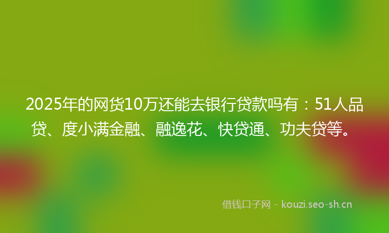 2025年的网货10万还能去银行贷款吗有：51人品贷、度小满金融、融逸花、快贷通、功夫贷等。