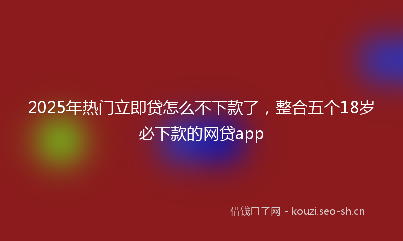 2025年热门立即贷怎么不下款了，整合五个18岁必下款的网贷app
