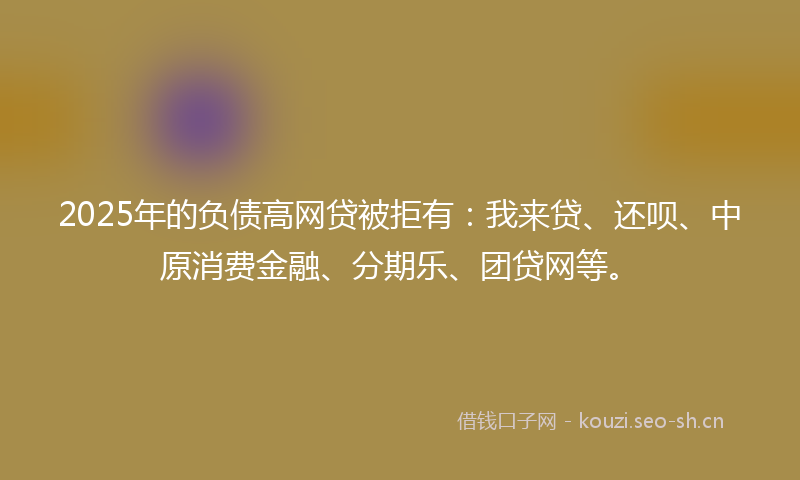 2025年的负债高网贷被拒有：我来贷、还呗、中原消费金融、分期乐、团贷网等。