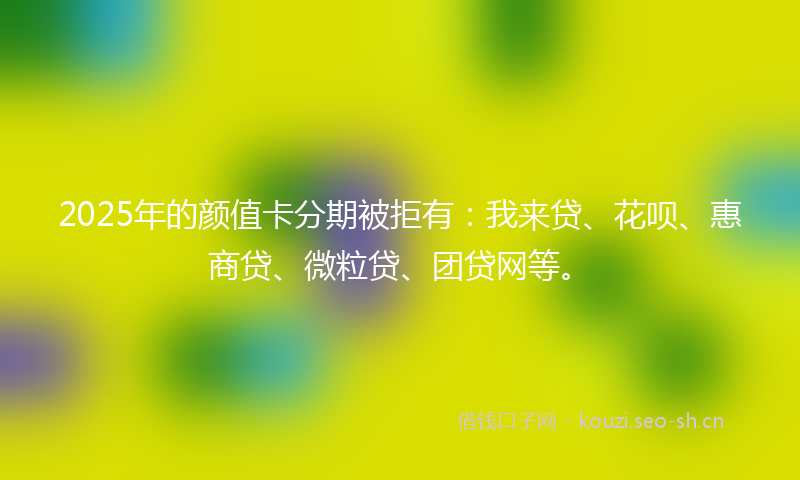 2025年的颜值卡分期被拒有：我来贷、花呗、惠商贷、微粒贷、团贷网等。