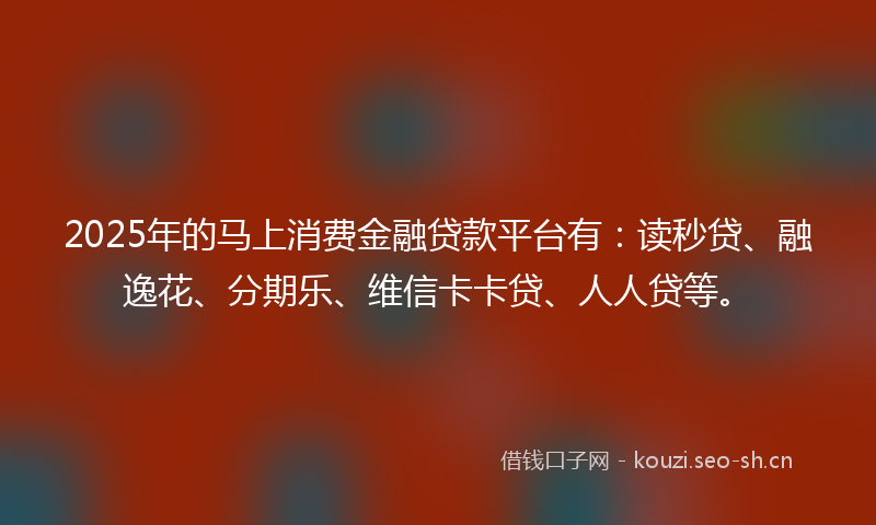 2025年的马上消费金融贷款平台有：读秒贷、融逸花、分期乐、维信卡卡贷、人人贷等。
