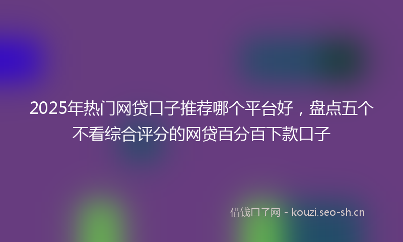 2025年热门网贷口子推荐哪个平台好，盘点五个不看综合评分的网贷百分百下款口子