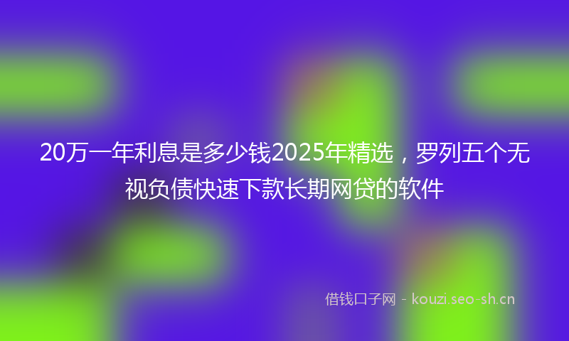 20万一年利息是多少钱2025年精选，罗列五个无视负债快速下款长期网贷的软件