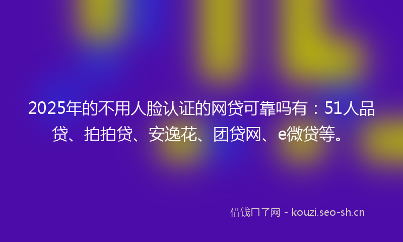2025年的不用人脸认证的网贷可靠吗有：51人品贷、拍拍贷、安逸花、团贷网、e微贷等。