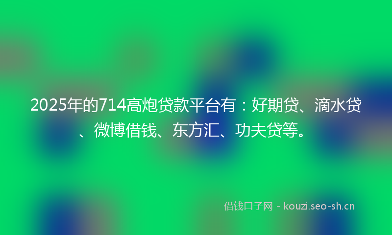 2025年的714高炮贷款平台有：好期贷、滴水贷、微博借钱、东方汇、功夫贷等。