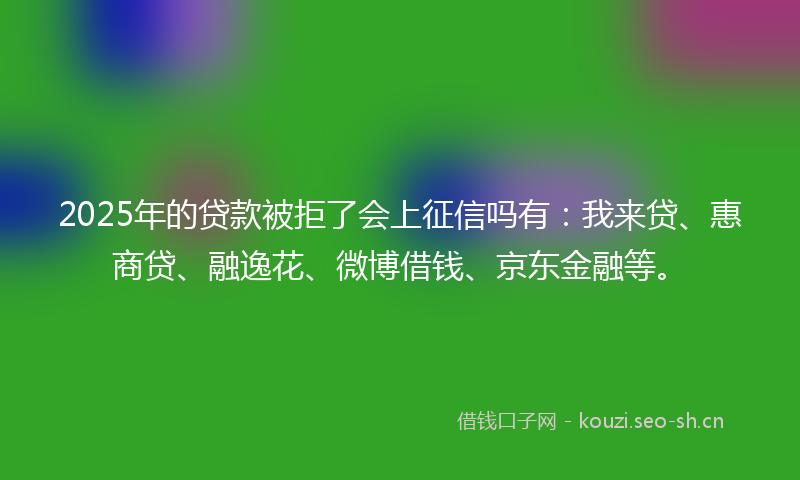 2025年的贷款被拒了会上征信吗有：我来贷、惠商贷、融逸花、微博借钱、京东金融等。
