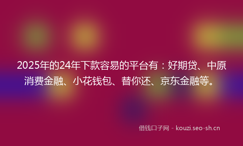 2025年的24年下款容易的平台有：好期贷、中原消费金融、小花钱包、替你还、京东金融等。