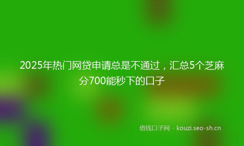 2025年热门网贷申请总是不通过，汇总5个芝麻分700能秒下的口子