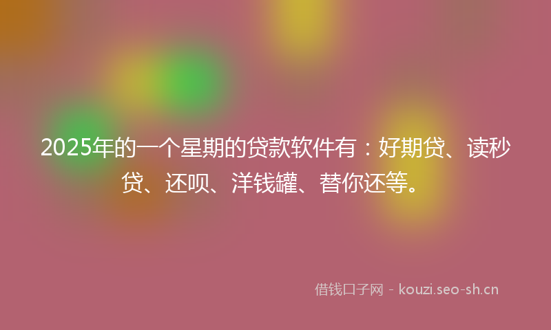 2025年的一个星期的贷款软件有：好期贷、读秒贷、还呗、洋钱罐、替你还等。