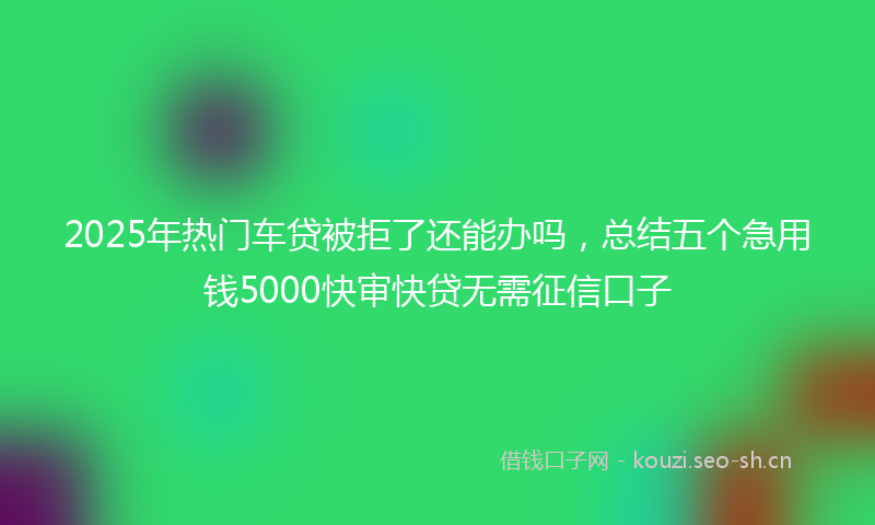 2025年热门车贷被拒了还能办吗，总结五个急用钱5000快审快贷无需征信口子