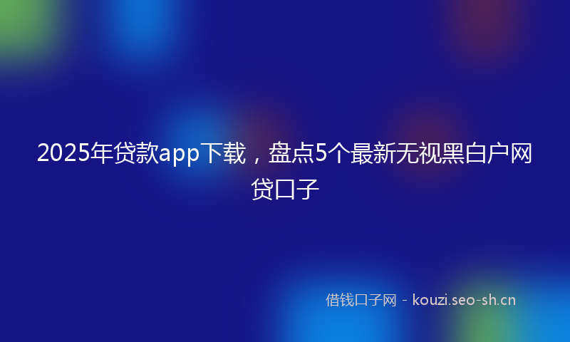 2025年贷款app下载，盘点5个最新无视黑白户网贷口子