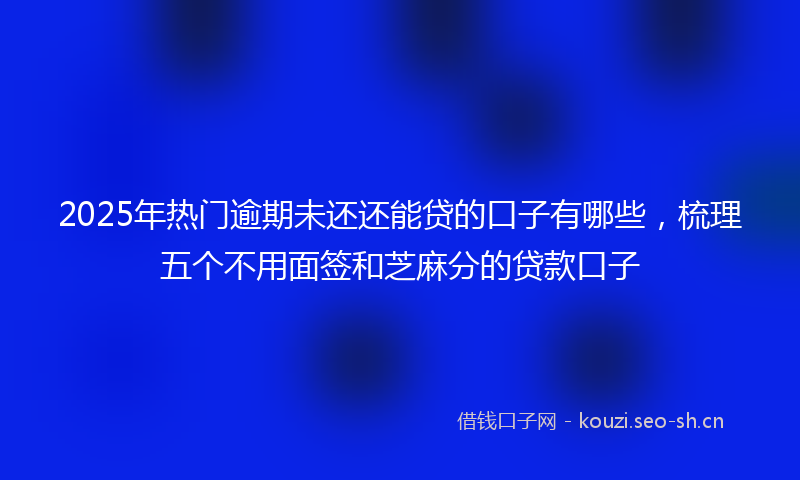 2025年热门逾期未还还能贷的口子有哪些，梳理五个不用面签和芝麻分的贷款口子