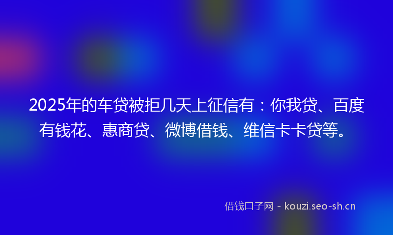 2025年的车贷被拒几天上征信有：你我贷、百度有钱花、惠商贷、微博借钱、维信卡卡贷等。