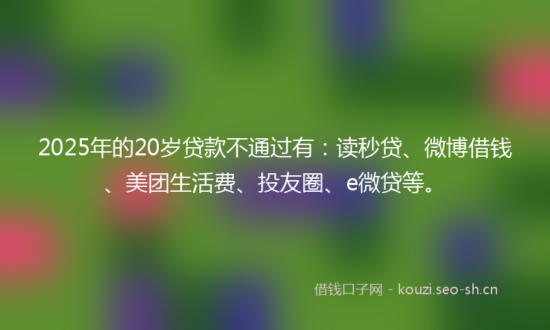 2025年的20岁贷款不通过有：读秒贷、微博借钱、美团生活费、投友圈、e微贷等。