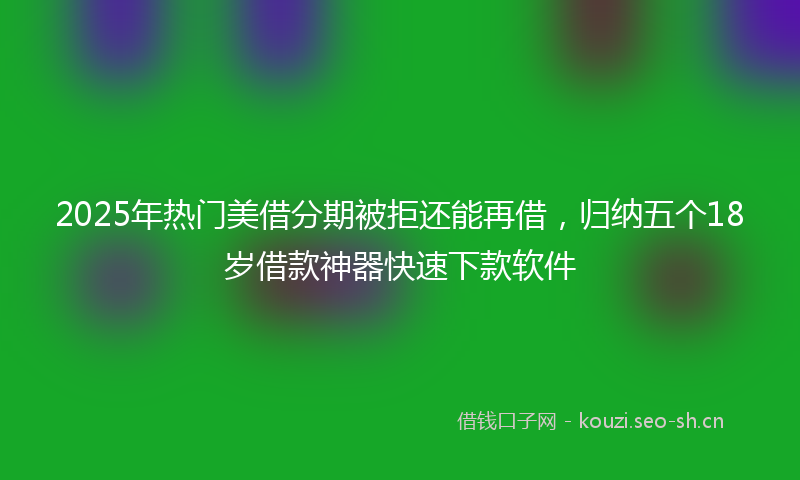 2025年热门美借分期被拒还能再借，归纳五个18岁借款神器快速下款软件