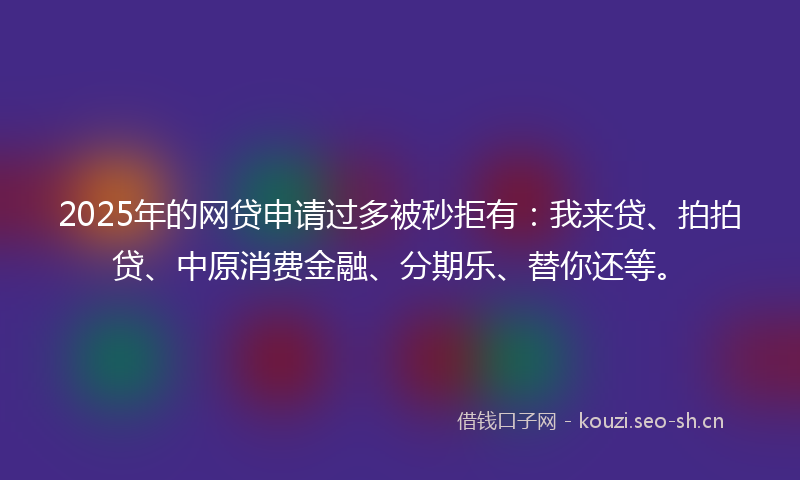 2025年的网贷申请过多被秒拒有：我来贷、拍拍贷、中原消费金融、分期乐、替你还等。