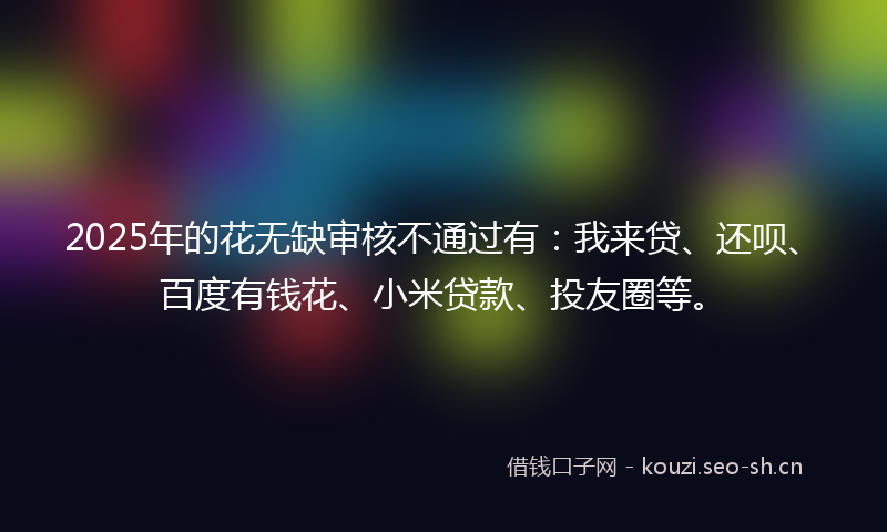 2025年的花无缺审核不通过有：我来贷、还呗、百度有钱花、小米贷款、投友圈等。