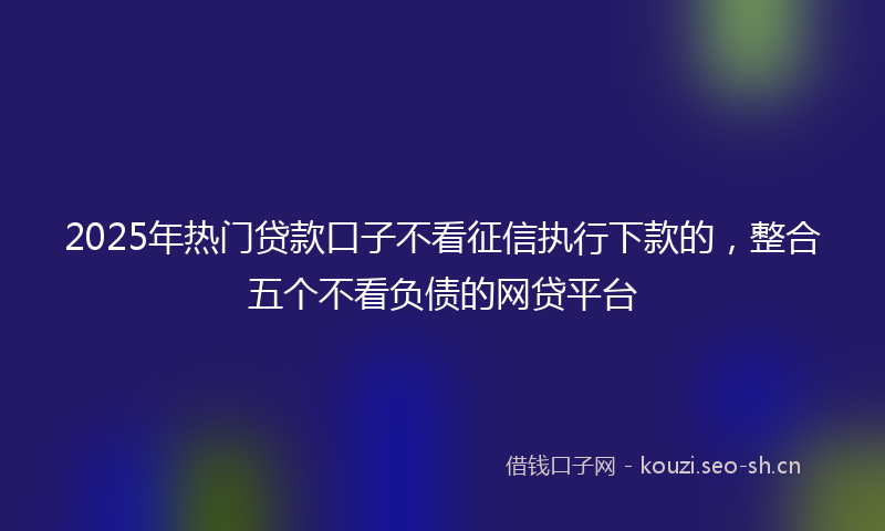 2025年热门贷款口子不看征信执行下款的，整合五个不看负债的网贷平台