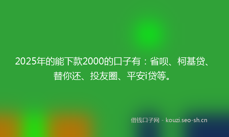 2025年的能下款2000的口子有：省呗、柯基贷、替你还、投友圈、平安i贷等。