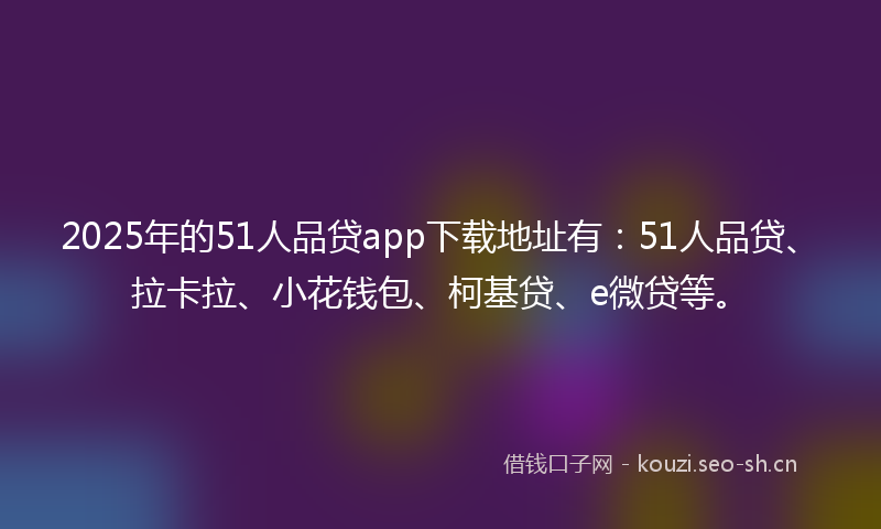 2025年的51人品贷app下载地址有:51人品贷、拉卡拉、小花钱包、柯基贷、e微贷等。
