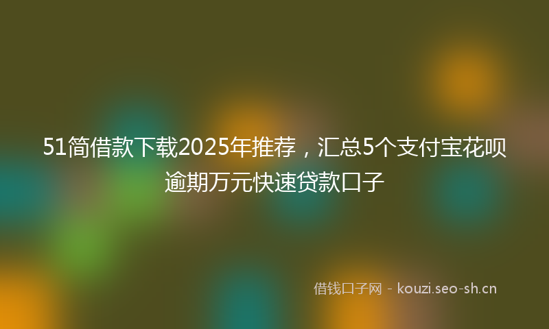 51简借款下载2025年推荐,汇总5个支付宝花呗逾期万元快速贷款口子