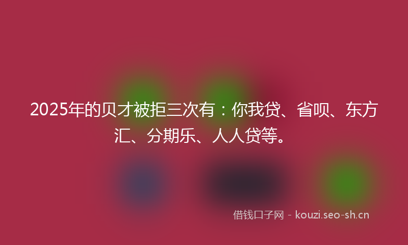 2025年的贝才被拒三次有：你我贷、省呗、东方汇、分期乐、人人贷等。