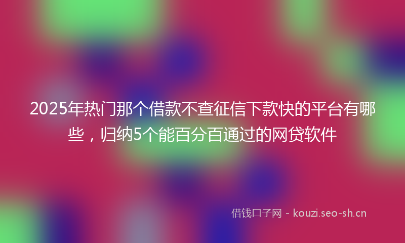 2025年热门那个借款不查征信下款快的平台有哪些，归纳5个能百分百通过的网贷软件